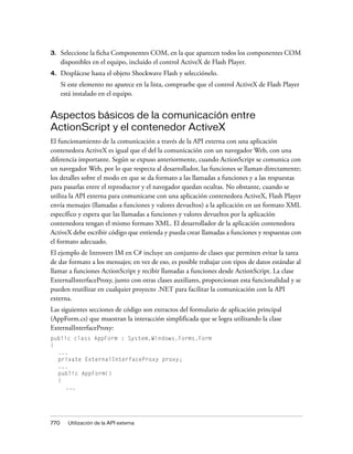 3.    Seleccione la ficha Componentes COM, en la que aparecen todos los componentes COM
      disponibles en el equipo, incluido el control ActiveX de Flash Player.
4.    Desplácese hasta el objeto Shockwave Flash y selecciónelo.
      Si este elemento no aparece en la lista, compruebe que el control ActiveX de Flash Player
      está instalado en el equipo.


Aspectos básicos de la comunicación entre
ActionScript y el contenedor ActiveX
El funcionamiento de la comunicación a través de la API externa con una aplicación
contenedora ActiveX es igual que el del la comunicación con un navegador Web, con una
diferencia importante. Según se expuso anteriormente, cuando ActionScript se comunica con
un navegador Web, por lo que respecta al desarrollador, las funciones se llaman directamente;
los detalles sobre el modo en que se da formato a las llamadas a funciones y a las respuestas
para pasarlas entre el reproductor y el navegador quedan ocultas. No obstante, cuando se
utiliza la API externa para comunicarse con una aplicación contenedora ActiveX, Flash Player
envía mensajes (llamadas a funciones y valores devueltos) a la aplicación en un formato XML
específico y espera que las llamadas a funciones y valores devueltos por la aplicación
contenedora tengan el mismo formato XML. El desarrollador de la aplicación contenedora
ActiveX debe escribir código que entienda y pueda crear llamadas a funciones y respuestas con
el formato adecuado.
El ejemplo de Introvert IM en C# incluye un conjunto de clases que permiten evitar la tarea
de dar formato a los mensajes; en vez de eso, es posible trabajar con tipos de datos estándar al
llamar a funciones ActionScript y recibir llamadas a funciones desde ActionScript. La clase
ExternalInterfaceProxy, junto con otras clases auxiliares, proporcionan esta funcionalidad y se
pueden reutilizar en cualquier proyecto .NET para facilitar la comunicación con la API
externa.
Las siguientes secciones de código son extractos del formulario de aplicación principal
(AppForm.cs) que muestran la interacción simplificada que se logra utilizando la clase
ExternalInterfaceProxy:
public class AppForm : System.Windows.Forms.Form
{
  ...
  private ExternalInterfaceProxy proxy;
  ...
  public AppForm()
  {
     ...




770     Utilización de la API externa
 