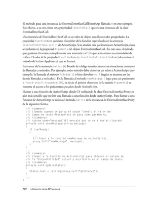 El método pasa una instancia de ExternalInterfaceCallEventArgs llamada e en este ejemplo.
Ese objeto, a su vez, tiene una propiedad FunctionCall que es una instancia de la clase
ExternalInterfaceCall.
Una instancia de ExternalInterfaceCall es un valor de objeto sencillo con dos propiedades. La
propiedad FunctionName contiene el nombre de la función especificado en la sentencia
ExternalInterface.Call() de ActionScript. Si se añaden más parámetros en ActionScript, éstos
se incluirán en la propiedad Arguments del objeto ExternalInterfaceCall. En este caso, el método
que gestiona el evento es simplemente una sentencia switch que actúa como un controlador de
tráfico. El valor de la propiedad FunctionName (e.FunctionCall.FunctionName) determina el
método de la clase AppForm al que se llamará.
Las ramas de la sentencia switch del listado de código anterior muestran situaciones comunes
de llamadas a métodos. Por ejemplo, todo método debe devolver un valor a ActionScript (por
ejemplo, la llamada al método isReady()) o bien devolver null (según se muestra en las
demás llamadas a métodos). En la llamada al método newMessage() (que pasa un parámetro
e.FunctionCall.Arguments[0], es decir, el primer elemento de la matriz Arguments) se
muestra el acceso a los parámetros pasados desde ActionScript.
Llamar a una función de ActionScript desde C# utilizando la clase ExternalInterfaceProxy es
aún más sencillo que recibir una llamada a una función desde ActionScript. Para llamar a una
función de ActionScript se utiliza el método Call() de la instancia de ExternalInterfaceProxy
de la siguiente forma:
    /// <summary>
    /// Llamado cuando se pulsa el botón "Send"; el valor del
    /// campo de texto MessageText se pasa como parámetro.
    /// </summary>
    /// <param name="message">El mensaje que se va a enviar.</param>
    private void sendMessage(string message)
    {
      if (swfReady)
      {
         ...
         // Llamar a la función newMessage de ActionScript.
         proxy.Call("newMessage", message);
      }
    }
    ...
    /// <summary>
    /// Llamar a la función de ActionScript para obtener el estado de
    /// la "disponibilidad" actual y escribirlo en el campo de texto.
    /// </summary>
    private void updateStatus()
    {
      Status.Text = (string)proxy.Call("getStatus");
    }
    ...
}


772    Utilización de la API externa
 