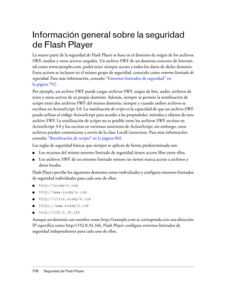 Información general sobre la seguridad
de Flash Player
La mayor parte de la seguridad de Flash Player se basa en el dominio de origen de los archivos
SWF, medios y otros activos cargados. Un archivo SWF de un dominio concreto de Internet,
tal como www.ejemplo.com, podrá tener siempre acceso a todos los datos de dicho dominio.
Estos activos se incluyen en el mismo grupo de seguridad, conocido como entorno limitado de
seguridad. Para más información, consulte “Entornos limitados de seguridad” en
la página 792.
Por ejemplo, un archivo SWF puede cargar archivos SWF, mapas de bits, audio, archivos de
texto y otros activos de su propio dominio. Además, siempre se permite la reutilización de
scripts entre dos archivos SWF del mismo dominio, siempre y cuando ambos archivos se
escriban en ActionScript 3.0. La reutilización de scripts es la capacidad de que un archivo SWF
pueda utilizar el código ActionScript para acceder a las propiedades, métodos y objetos de otro
archivo SWF. La reutilización de scripts no es posible entre los archivos SWF escritos en
ActionScript 3.0 y los escritos en versiones anteriores de ActionScript; sin embargo, estos
archivos pueden comunicarse a través de la clase LocalConnection. Para más información,
consulte “Reutilización de scripts” en la página 802.
Las reglas de seguridad básicas que siempre se aplican de forma predeterminada son:
■     Los recursos del mismo entorno limitado de seguridad tienen acceso libre entre ellos.
■     Los archivos SWF de un entorno limitado remoto no tienen nunca acceso a archivos y
      datos locales.
Flash Player percibe los siguientes dominios como individuales y configura entornos limitados
de seguridad individuales para cada uno de ellos:
■     http://example.com
■     http://www.example.com
■     http://store.example.com
■     https://www.example.com
■     http://192.0.34.166

Aunque un dominio con nombre como http://example.com se corresponda con una dirección
IP específica como http://192.0.34.166, Flash Player configura entornos limitados de
seguridad independientes para cada uno de ellos.




778     Seguridad de Flash Player
 