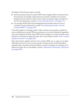 Hay algunos obstáculos para cargar contenido:
■     De forma predeterminada, los archivos SWF locales (cargados desde una dirección fuera
      de la red como, por ejemplo, el disco duro de un usuario) se clasifican en el entorno
      limitado local con sistema de archivos. Estos archivos no pueden cargar contenido de la
      red. Para más información, consulte “Entornos limitados locales” en la página 793.
■     Los servidores RTMP (Real-Time Messaging Protocol) pueden limitar el acceso al
      contenido. Para más información, consulte “Contenido proporcionado a través de
      servidores RTMP” en la página 802.
Si el medio cargado es una imagen, audio o vídeo, sus datos (ya sean píxeles o sonidos) no
serán accesibles para un archivo SWF que no pertenezca a su entorno limitado de seguridad, a
menos que el dominio de dicho archivo SWF se haya incluido en un archivo de política entre
dominios en el dominio de origen del medio. Para ver más detalles, consulte “Acceso a medios
cargados como datos” en la página 806.
Otros tipos de datos cargados contienen texto o archivos XML, que se cargan con un objeto
URLLoader. De nuevo en este caso, para acceder a los datos de otro entorno limitado de
seguridad, deben concederse permisos mediante un archivo de política entre dominios en el
dominio de origen. Para ver más detalles, consulte “Utilización de URLLoader y URLStream”
en la página 809.




780     Seguridad de Flash Player
 