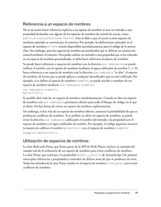 Referencia a un espacio de nombres
No es necesario hacer referencia explícita a un espacio de nombres al usar un método o una
propiedad declarados con alguno de los espacios de nombres de control de acceso, como
public, private, protected e internal. Esto se debe a que el acceso a estos espacios de
nombres especiales se controla por el contexto. Por ejemplo, las definiciones colocadas en el
espacio de nombres private estarán disponibles automáticamente para el código de la misma
clase. Sin embargo, para los espacios de nombres personalizados que se definan no existirá este
control mediante el contexto. Para poder utilizar un método o una propiedad que se ha colocado
en un espacio de nombres personalizado, se debe hacer referencia al espacio de nombres.
Se puede hacer referencia a espacios de nombres con la directiva use namespace o se puede
calificar el nombre con el espacio de nombres mediante el signo calificador de nombre (::). Al
hacer referencia a un espacio de nombres con la directiva use namespace “se abre” el espacio
de nombres, de forma que se puede aplicar a cualquier identificador que no esté calificado. Por
ejemplo, si se define el espacio de nombres example1, se puede acceder a nombres de ese
espacio de nombres mediante use namespace example1:
use namespace example1;
myFunction();

Es posible abrir más de un espacio de nombres simultáneamente. Cuando se abre un espacio
de nombres con use namespace, permanece abierto para todo el bloque de código en el que
se abrió. No hay forma de cerrar un espacio de nombres explícitamente.
Sin embargo, si hay más de un espacio de nombres abierto, aumenta la probabilidad de que se
produzcan conflictos de nombres. Si se prefiere no abrir un espacio de nombres, se puede
evitar la directiva use namespace calificando el nombre del método o la propiedad con el
espacio de nombres y el signo calificador de nombre. Por ejemplo, el código siguiente muestra
la manera de calificar el nombre myFunction() con el espacio de nombres example1:
example1::myFunction();


Utilización de espacios de nombres
La clase flash.utils.Proxy, que forma parte de la API de Flash Player, incluye un ejemplo del
mundo real de la utilización de un espacio de nombres para evitar conflictos de nombres.
La clase Proxy, que sustituye a la propiedad Object.__resolve de ActionScript 2.0, permite
interceptar referencias a propiedades o métodos sin definir antes de que se produzca un error.
Todos los métodos de la clase Proxy residen en el espacio de nombres flash_proxy para evitar
conflictos de nombres.




                                                           Paquetes y espacios de nombres    79
 