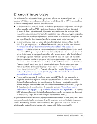 Entornos limitados locales
Un archivo local es cualquier archivo al que se hace referencia a través del protocolo file: o
una ruta UNC (convención de nomenclatura universal). Los archivos SWF locales se ubican
en uno de los tres posibles entornos limitados locales:
■   El entorno limitado local con sistema de archivos: por motivos de seguridad, Flash Player
    coloca todos los archivos SWF y activos en el entorno limitado local con sistema de
    archivos, de forma predeterminada. Desde este entorno limitado, los archivos SWF
    pueden leer archivos locales (por ejemplo, mediante la clase URLLoader), pero no pueden
    comunicarse con la red de ningún modo. De este modo, el usuario tiene la seguridad de
    que no se filtran los datos locales a la red ni se comparten de forma indebida.
■   El entorno limitado local con acceso a la red: al compilar un archivo SWF, se puede
    especificar que tenga acceso a la red cuando se ejecute como un archivo local (consulte
    “Configuración del tipo de entorno limitado de los archivos SWF locales” en
    la página 794). Estos archivos se colocan en el entorno limitado local con acceso a la red.
    Los archivos SWF que se asignan al entorno limitado local con acceso a la red pierden el
    acceso al sistema de archivos local. A cambio, se les permite acceder a los datos de la red.
    Sin embargo, sigue sin permitirse que un archivo SWF local con acceso a la red lea los
    datos derivados de la red a menos que se disponga de permisos para ello, a través de un
    archivo de política entre dominios o una llamada al método Security.allowDomain().
    Para conceder dicho permiso, un archivo de política entre dominios debe conceder
    permiso a todos los dominios a través de <allow-access-from domain="*"/> o
    Security.allowDomain("*"). Para más información, consulte “Controles de sitio Web
    (archivos de política entre dominios)” en la página 786 y “Controles de autor
    (desarrollador)” en la página 790.
■   El entorno limitado local de confianza: los archivos SWF locales que los usuarios o
    programas instaladores registran como archivos de confianza se colocan en el entorno
    limitado local de confianza. Los administradores del sistema y los usuarios también
    pueden reasignar un archivo SWF local al entorno limitado local de confianza, o quitarlo
    de él, en función de consideraciones de seguridad (consulte “Controles de usuario
    administrador” en la página 782 y “Controles de usuario” en la página 784). Los archivos
    SWF asignados al entorno limitado local de confianza pueden interactuar con el resto de
    archivos SWF y cargar datos desde cualquier lugar (remoto o local).
Se prohíbe estrictamente la comunicación entre entornos limitados locales con acceso a la red
y entornos limitados locales con sistema de archivos, y entre entornos limitados locales con
sistema de archivos y entornos limitados remotos. Una aplicación Flash o un usuario o
administrador no pueden conceder permiso para permitir dicha comunicación.




                                                             Entornos limitados de seguridad   793
 