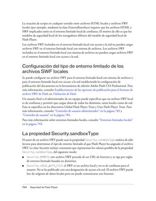 La creación de scripts en cualquier sentido entre archivos HTML locales y archivos SWF
locales (por ejemplo, mediante la clase ExternalInterface) requiere que los archivos HTML y
SWF implicados estén en el entorno limitado local de confianza. El motivo de ello es que los
modelos de seguridad local de los navegadores difieren del modelo de seguridad local de
Flash Player.
Los archivos SWF incluidos en el entorno limitado local con acceso a la red no pueden cargar
archivos SWF en el entorno limitado local con sistema de archivos. Los archivos SWF
incluidos en el entorno limitado local con sistema de archivos no pueden cargar archivos SWF
en el entorno limitado local con acceso a la red.


Configuración del tipo de entorno limitado de los
archivos SWF locales
Se puede configurar un archivo SWF para el entorno limitado local con sistema de archivos o
para el entorno limitado local con acceso a la red estableciendo la configuración de
publicación del documento en la herramienta de edición Adobe Flash CS3 Professional. Para
más información, consulte Establecimiento de las opciones de publicación para el formato de
archivo SWF de Flash en Utilización de Flash.
Un usuario final o el administrador de un equipo puede especificar que un archivo SWF local
es de confianza y permitir que cargue datos de todos los dominios, tanto locales como de red.
Esto se especifica en los directorios Global Flash Player Trust y User Flash Player Trust. Para
más información, consulte “Controles de usuario administrador” en la página 782 y
“Controles de usuario” en la página 784.
Para más información sobre entornos limitados locales, consulte “Entornos limitados locales”
en la página 793.


La propiedad Security.sandboxType
El autor de un archivo SWF puede usar la propiedad Security.sandboxType estática de sólo
lectura para determinar el tipo de entorno limitado al que Flash Player ha asignado el archivo
SWF. La clase Security incluye constantes que representan los valores posibles de la propiedad
Security.sandboxType, del siguiente modo:

■     Security.REMOTE: este archivo SWF procede de un URL de Internet y se rige por reglas
      de entorno limitado basadas en dominios.
■     Security.LOCAL_WITH_FILE:        el SWF es un archivo local y no es de confianza para el
      usuario. No se ha publicado con una designación de acceso a la red. El archivo SWF puede
      leer de orígenes de datos locales pero no puede comunicarse con Internet.



794     Seguridad de Flash Player
 