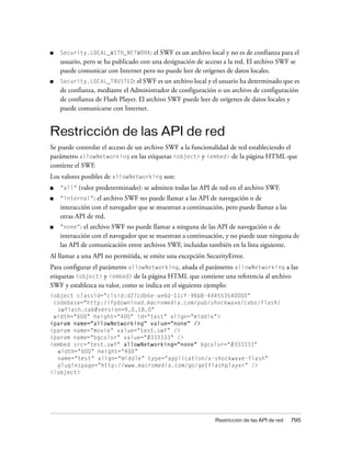 ■   Security.LOCAL_WITH_NETWORK:       el SWF es un archivo local y no es de confianza para el
    usuario, pero se ha publicado con una designación de acceso a la red. El archivo SWF se
    puede comunicar con Internet pero no puede leer de orígenes de datos locales.
■   Security.LOCAL_TRUSTED: el SWF es un archivo local y el usuario ha determinado que es
    de confianza, mediante el Administrador de configuración o un archivo de configuración
    de confianza de Flash Player. El archivo SWF puede leer de orígenes de datos locales y
    puede comunicarse con Internet.


Restricción de las API de red
Se puede controlar el acceso de un archivo SWF a la funcionalidad de red estableciendo el
parámetro allowNetworking en las etiquetas <object> y <embed> de la página HTML que
contiene el SWF.
Los valores posibles de allowNetworking son:
■   "all"   (valor predeterminado): se admiten todas las API de red en el archivo SWF.
■   "internal":   el archivo SWF no puede llamar a las API de navegación o de
    interacción con el navegador que se muestran a continuación, pero puede llamar a las
    otras API de red.
■   "none": el archivo SWF no puede llamar a ninguna de las API de navegación o de
    interacción con el navegador que se muestran a continuación, y no puede usar ninguna de
    las API de comunicación entre archivos SWF, incluidas también en la lista siguiente.
Al llamar a una API no permitida, se emite una excepción SecurityError.
Para configurar el parámetro allowNetworking, añada el parámetro allowNetworking a las
etiquetas <object> y <embed> de la página HTML que contiene una referencia al archivo
SWF y establezca su valor, como se indica en el siguiente ejemplo:
<object classid="clsid:d27cdb6e-ae6d-11cf-96b8-444553540000"
 codebase="http://fpdownload.macromedia.com/pub/shockwave/cabs/flash/
  swflash.cab#version=9,0,18,0"
 width="600" height="400" id="test" align="middle">
<param name="allowNetworking" value="none" />
<param name="movie" value="test.swf" />
<param name="bgcolor" value="#333333" />
<embed src="test.swf" allowNetworking="none" bgcolor="#333333"
  width="600" height="400"
  name="test" align="middle" type="application/x-shockwave-flash"
  pluginspage="http://www.macromedia.com/go/getflashplayer" />
</object>




                                                              Restricción de las API de red   795
 