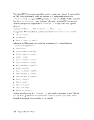Una página HTML también puede utilizar un script para generar etiquetas de incorporación
de SWF. Es necesario modificar el script para insertar la configuración adecuada de
allowNetworking. Las páginas HTML generadas por Flash y Adobe Flex Builder utilizan la
función AC_FL_RunContent() para incorporar referencias a archivos SWF y es necesario
añadir la configuración del parámetro allowNetworking al script, como en el siguiente
ejemplo:
AC_FL_RunContent( ... "allowNetworking", "none", ...)

Las siguientes API no se admiten cuando el valor de allowNetworking es "internal":
■     navigateToURL()
■     fscommand()
■     ExternalInterface.call()
Además de las API anteriores, no se admiten las siguientes API cuando el valor de
allowNetworking   es "none":
■     sendToURL()
■     FileReference.download()
■     FileReference.upload()
■     Loader.load()
■     LocalConnection.connect()
■     LocalConnection.send()
■     NetConnection.connect()
■     NetStream.play()
■     Security.loadPolicyFile()
■     SharedObject.getLocal()
■     SharedObject.getRemote()
■     Socket.connect()
■     Sound.load()
■     URLLoader.load()
■     URLStream.load()
■     XMLSocket.connect()

Aunque la configuración de allowNetworking seleccionada permita a un archivo SWF usar
una API de red, puede haber otras restricciones basadas en las limitaciones de un entorno
limitado de seguridad, como se explica en este capítulo.




796     Seguridad de Flash Player
 