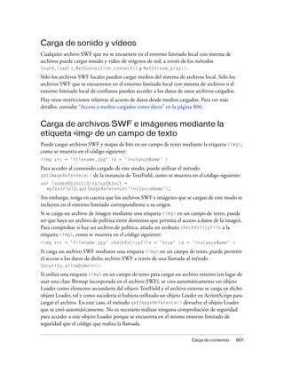 Carga de sonido y vídeos
Cualquier archivo SWF que no se encuentre en el entorno limitado local con sistema de
archivos puede cargar sonido y vídeo de orígenes de red, a través de los métodos
Sound.load(), NetConnection.connect() y NetStream.play().
Sólo los archivos SWF locales pueden cargar medios del sistema de archivos local. Sólo los
archivos SWF que se encuentren en el entorno limitado local con sistema de archivos o el
entorno limitado local de confianza pueden acceder a los datos de estos archivos cargados.
Hay otras restricciones relativas al acceso de datos desde medios cargados. Para ver más
detalles, consulte “Acceso a medios cargados como datos” en la página 806.


Carga de archivos SWF e imágenes mediante la
etiqueta <img> de un campo de texto
Puede cargar archivos SWF y mapas de bits en un campo de texto mediante la etiqueta <img>,
como se muestra en el código siguiente:
<img src = 'filename.jpg' id = 'instanceName' >
Para acceder al contenido cargado de este modo, puede utilizar el método
getImageReference() de la instancia de TextField, como se muestra en el código siguiente:
var loadedObject:DisplayObject =
  myTextField.getImageReference('instanceName');
Sin embargo, tenga en cuenta que los archivos SWF e imágenes que se cargan de este modo se
incluyen en el entorno limitado correspondiente a su origen.
Si se carga un archivo de imagen mediante una etiqueta <img> en un campo de texto, puede
ser que haya un archivo de política entre dominios que permita el acceso a datos de la imagen.
Para comprobar si hay un archivo de política, añada un atributo checkPolicyFile a la
etiqueta <img>, como se muestra en el código siguiente:
<img src = 'filename.jpg' checkPolicyFile = 'true' id = 'instanceName' >
Si carga un archivo SWF mediante una etiqueta <img> en un campo de texto, puede permitir
el acceso a los datos de dicho archivo SWF a través de una llamada al método
Security.allowDomain().
Si utiliza una etiqueta <img> en un campo de texto para cargar un archivo externo (en lugar de
usar una clase Bitmap incorporada en el archivo SWF), se crea automáticamente un objeto
Loader como elemento secundario del objeto TextField y el archivo externo se carga en dicho
objeto Loader, tal y como sucedería si hubiera utilizado un objeto Loader en ActionScript para
cargar el archivo. En este caso, el método getImageReference() devuelve el objeto Loader
que se creó automáticamente. No es necesario realizar ninguna comprobación de seguridad
para acceder a este objeto Loader porque se encuentra en el mismo entorno limitado de
seguridad que el código que realiza la llamada.

                                                                      Carga de contenido     801
 