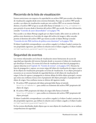 Recorrido de la lista de visualización
Existen restricciones con respecto a la capacidad de un archivo SWF para acceder a los objetos
de visualización cargados desde otros entornos limitados. Para que un archivo SWF pueda
acceder a un objeto de visualización creado por otro archivo SWF en un entorno limitado
distinto, el archivo SWF al que se accede debe llamar al método Security.allowDomain()
para permitir el acceso desde el dominio del archivo SWF que accede. Para más información,
consulte “Controles de autor (desarrollador)” en la página 790.
Para acceder a un objeto Bitmap cargado por un objeto Loader, debe existir un archivo de
política entre dominios en el servidor de origen del archivo de imagen y debe conceder
permiso al dominio del archivo SWF que intenta acceder al objeto Bitmap (consulte
“Controles de sitio Web (archivos de política entre dominios)” en la página 786).
El objeto LoaderInfo correspondiente a un archivo cargado (y al objeto Loader) contiene las
tres propiedades siguientes, que definen la relación entre el objeto cargado y el objeto Loader:
childAllowsParent, parentAllowsChild y sameDomain.



Seguridad de eventos
Los eventos relacionados con la lista de visualización tienen limitaciones de acceso de
seguridad que dependen del entorno limitado donde se encuentre el objeto de visualización
que distribuye el evento. Un evento de la lista de visualización tiene fases de propagación y
captura (descritas en el Capítulo 10, “Gestión de eventos”, en la página 325). Durante las
fases de propagación y captura, un evento migra del objeto de visualización de origen a través
de los objetos de visualización principales en la lista de visualización. Si un objeto principal se
encuentra en un entorno limitado de seguridad distinto al del objeto de visualización de
origen, la fase de captura y propagación se detiene debajo de dicho objeto principal, a menos
que exista una confianza mutua entre el propietario del objeto principal y el propietario del
objeto de origen. Esta confianza mutua se obtiene del siguiente modo:
1.   El archivo SWF propietario del objeto principal debe llamar al método
     Security.allowDomain() para confiar en el dominio del archivo SWF propietario del
     objeto de origen.
2.   El archivo SWF propietario del objeto de origen debe llamar al método
     Security.allowDomain() para confiar en el dominio del archivo SWF propietario del
     objeto principal.
El objeto LoaderInfo correspondiente a un archivo cargado (y al objeto Loader) contiene las
dos propiedades siguientes, que definen la relación entre el objeto cargado y el objeto Loader:
childAllowsParent y parentAllowsChild.
En los eventos distribuidos desde objetos que no sean objetos de visualización, no se realizan
comprobaciones de seguridad.


                                                                       Reutilización de scripts   805
 