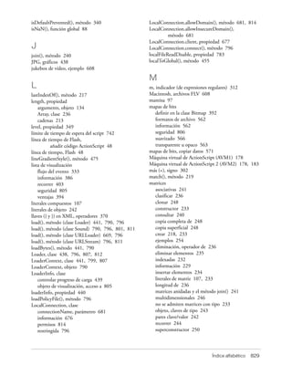isDefaultPrevented(), método 340                  LocalConnection.allowDomain(), método 681, 814
isNaN(), función global 88                        LocalConnection.allowInsecureDomain(),
                                                            método 681
                                                  LocalConnection.client, propiedad 677
J                                                 LocalConnection.connect(), método 796
join(), método 240                                localFileReadDisable, propiedad 783
JPG, gráficos 438                                 localToGlobal(), método 455
jukebox de vídeo, ejemplo 608

                                                  M
L                                                 m, indicador (de expresiones regulares) 312
lastIndexOf(), método 217                         Macintosh, archivos FLV 608
length, propiedad                                 mantisa 97
    arguments, objeto 134                         mapas de bits
    Array, clase 236                                 definir en la clase Bitmap 392
    cadenas 213                                      formatos de archivo 562
level, propiedad 349                                 información 562
límite de tiempo de espera del script 742            seguridad 806
línea de tiempo de Flash,                            suavizado 566
           añadir código ActionScript 48             transparente u opaco 563
línea de tiempo, Flash 48                         mapas de bits, copiar datos 571
lineGradientStyle(), método 475                   Máquina virtual de ActionScript (AVM1) 178
lista de visualización                            Máquina virtual de ActionScript 2 (AVM2) 178, 183
    flujo del evento 333                          más (+), signo 302
    información 386                               match(), método 219
    recorrer 403                                  matrices
    seguridad 805                                    asociativas 241
    ventajas 394                                     clasificar 236
literales compuestos 107                             clonar 248
literales de objeto 242                              constructor 233
llaves ({ y }) en XML, operadores 370                consultar 240
load(), método (clase Loader) 441, 790, 796          copia completa de 248
load(), método (clase Sound) 790, 796, 801, 811      copia superficial 248
load(), método (clase URLLoader) 669, 796            crear 218, 233
load(), método (clase URLStream) 796, 811            ejemplos 254
loadBytes(), método 441, 790                         eliminación, operador de 236
Loader, clase 438, 796, 807, 812                     eliminar elementos 235
LoaderContext, clase 441, 799, 807                   indexadas 232
LoaderContext, objeto 790                            información 229
LoaderInfo, clase                                    insertar elementos 234
    controlar progreso de carga 439                  literales de matriz 107, 233
    objeto de visualización, acceso a 805            longitud de 236
loaderInfo, propiedad 440                            matrices anidadas y el método join() 241
loadPolicyFile(), método 796                         multidimensionales 246
LocalConnection, clase                               no se admiten matrices con tipo 233
    connectionName, parámetro 681                    objeto, claves de tipo 243
    información 676                                  pares clave/valor 242
    permisos 814                                     recorrer 244
    restringida 796                                  superconstructor 250



                                                                              Índice alfabético   829
 