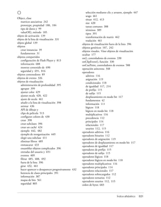 O                                                        selección mediante clic y arrastre, ejemplo 447
                                                         sesgo 461
Object, clase                                            situar 412, 413
   matrices asociativas 242                              size 420
   prototype, propiedad 180, 184                         tareas comunes 388
   tipo de datos y 99                                    términos 389
   valueOf(), método 185                                 tipos 391
objeto de activación 139                                 transformación de matriz 462
objeto de la lista de visualización 331                  traslación 461
objeto global 139                                     objetos de visualización fuera de la lista 396
objetos                                               objetos genéricos 107, 242
   crear instancias 39                                objetos visuales. Véase objetos de visualización
   fundamentos 31                                     ocultar 177
objetos compartidos                                   on(), controladores de eventos 330
   configuración de Flash Player y 813                onClipEvent(), función 330
   información 688                                    onCuePoint, controladores de eventos 588
   mostrar contenido de 690                           operación asíncrona 348
   seguridad y 691, 816                               operadores
objetos contenedores 89                                  aditivos 116
objetos de evento 326                                    asignación 119
objetos de visualización                                 condicionales 118
   administración de profundidad 395                     de igualdad 117, 214
   agrupar 399                                           de prefijo 115
   ajustar color 429                                     de sufijo 115
   ajustar escala 420, 422                               desplazamiento en modo bit 117
   ajuste de escala 461                                  fundamentos 42
   añadir a la lista de visualización 398                información 111
   animar 436                                            lógicos 118
   API de dibujo y                                       lógicos en modo bit 118
   clips de película 513                                 multiplicativos 116
   configurar colores de 430                             precedencia 112
   crear 398                                             principales 114
   crear subclases 396                                   relacionales 117
   crear un caché 424                                    unarios 112, 115
   ejemplo 442, 482                                   operadores aditivos 116
   ejemplo de reorganización 449                      operadores binarios 112
   elegir una subclase 411                            operadores de asignación 119
   eliminar filtros 489                               operadores de desplazamiento en modo bit 117
   enmascarar 433                                     operadores de igualdad 117
   ensamblar objetos complicados 396                  operadores de prefijo 115
   entradas del usuario y 651                         operadores de sufijo 115
   eventos 409                                        operadores lógicos 118
   filtrar 485, 488, 492                              operadores lógicos en modo bit 118
   fuera de la lista 396                              operadores multiplicativos 116
   girar 432, 461                                     operadores principales 114
   hacer aparecer o desaparecer progresivamente 432   operadores relacionales 117
   herencia de clases principales 391                 operadores sobrecargados 112
   información 387                                    operadores ternarios 112
   mapas de bits 561                                  operadores unarios 112, 115
   seguridad 805                                      orden de bytes 683


                                                                                     Índice alfabético     831
 