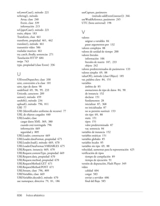 toLowerCase(), método 221                    useCapture, parámetro
toString(), método                                   (método addEventListener()) 346
    Array, clase 240                         useWeakReference, parámetro 245
    Event, clase 339                         UTC (hora universal) 198
    información 215
toUpperCase(), método 221
traits, objeto 183                           V
Transform, clase 461                         valores
transform, propiedad 461, 462                   asignar a variables 84
translate(), método 461                         pasar argumentos por 132
transmitir vídeo 586                         valores complejos 88
trasladar matrices 461                       valores de unidad de tiempo 200
try..catch..finally, sentencias 271          valores literales
Tunelación HTTP 684                             información 106
twips 743                                       literales de matriz 107, 233
type, propiedad (clase Event) 336               objeto 242
                                             valores predeterminados de parámetros 133
                                             valores simples 69, 88
U                                            valueOf(), método (clase Object) 185
UIEventDispatcher, clase 330                 var, palabra clave 84, 151
uint, conversión a la clase 101              variables
uint, tipo de datos 98                          ámbito de 85
undefined 69, 98, 99, 233                       anotaciones de tipo de datos 84, 90
Unicode, caracteres 209                         de instancia 152
union(), método 459                             declarar 151
unshift(), método 234                           fundamentos 28
upload(), método 796, 811                       inicializar 87, 368
URI 77                                          no inicializadas 87
URI (Identificador uniforme de recurso) 77      no se permite sustituir 153
URL de objetos cargados 440                     sin tipo 69, 88
URLLoader, clase                                static 151
   cargar datos XML 369, 380                    tipos 151
   cuando está restringida 796                  valor predeterminado 87
   información 669                              var, sentencia 84
   seguridad y 809                           variables de instancia 152
URLLoader, constructor 669                   variables estáticas 151
URLLoader.dataFormat, propiedad 675          variables globales 85
URLLoader.load(), método 669, 670            variables locales 85
URLLoaderDataFormat.VARIABLES 675            variables sin tipo 69, 88
URLRequest, instancia 669, 670               velocidad, aumentar para la representación 425
URLRequest.contentType, propiedad 669        verificación de tipos
URLRequest.data, propiedad 670                  tiempo de compilación 89
URLRequest.method, propiedad 670                tiempo de ejecución 91
URLRequestMethod.GET 671                     versión de depuración, Flash Player 349
URLRequestMethod.POST 671                    vídeo
URLStream, clase 796, 809                       calidad 604
URLVariables, clase 669                         cargar 583
URLVariables.decode(), método 670               enviar a servidor 606
use namespace, directiva 79, 81, 186            final del flujo 585



836     Índice alfabético
 