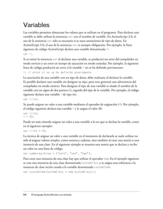 Variables
Las variables permiten almacenar los valores que se utilizan en el programa. Para declarar una
variable se debe utilizar la sentencia var con el nombre de variable. En ActionScript 2.0, el
uso de la sentencia var sólo es necesario si se usan anotaciones de tipo de datos. En
ActionScript 3.0, el uso de la sentencia var es siempre obligatorio. Por ejemplo, la línea
siguiente de código ActionScript declara una variable denominada i:
var i;

Si se omite la sentencia var al declarar una variable, se producirá un error del compilador en
modo estricto y un error en tiempo de ejecución en modo estándar. Por ejemplo, la siguiente
línea de código producirá un error si la variable i no se ha definido previamente:
i; // error si no se ha definido previamente

La asociación de una variable con un tipo de datos, debe realizarse al declarar la variable.
Es posible declarar una variable sin designar su tipo, pero esto generará una advertencia del
compilador en modo estricto. Para designar el tipo de una variable se añade el nombre de la
variable con un signo de dos puntos (:), seguido del tipo de la variable. Por ejemplo, el código
siguiente declara una variable i de tipo int:
var i:int;

Se puede asignar un valor a una variable mediante el operador de asignación (=). Por ejemplo,
el código siguiente declara una variable i y le asigna el valor 20:
var i:int;
i = 20;

Puede ser más cómodo asignar un valor a una variable a la vez que se declara la variable, como
en el siguiente ejemplo:
var i:int = 20;

La técnica de asignar un valor a una variable en el momento de declararla se suele utilizar no
sólo al asignar valores simples, como enteros y cadenas, sino también al crear una matriz o una
instancia de una clase. En el siguiente ejemplo se muestra una matriz que se declara y recibe
un valor en una línea de código.
var numArray:Array = ["zero", "one", "two"];

Para crear una instancia de una clase hay que utilizar el operador new. En el ejemplo siguiente
se crea una instancia de una clase denominada CustomClass y se asigna una referencia a la
instancia de clase recién creada a la variable denominada customItem:
var customItem:CustomClass = new CustomClass();




84    El lenguaje ActionScript y su sintaxis
 
