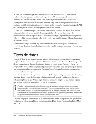 Si se declara una variable pero no se declara su tipo de datos, se aplica el tipo de datos
predeterminado, *, que en realidad indica que la variable no tiene tipo. Si tampoco se
inicializa una variable sin tipo con un valor, su valor predeterminado será undefined.
Para tipos de datos distintos de Boolean, Number, int y uint, el valor predeterminado de
cualquier variable no inicializada es null. Esto se aplica a todas las clases definidas por la API
de Flash Player, así como a las clases personalizadas que se creen.
El valor null no es válido para variables de tipo Boolean, Number, int o uint. Si se intenta
asignar el valor null a una variable de este tipo, dicho valor se convierte en el valor
predeterminado para ese tipo de datos. A las variables de tipo Object se les puede asignar un
valor null. Si se intenta asignar el valor undefined a una variable de tipo Object, dicho valor
se convierte en null.
Para variables de tipo Number, hay una función especial de nivel superior denominada
isNaN() que devuelve el valor booleano true si la variable no es un número, y false en caso
contrario.


Tipos de datos
Un tipo de datos define un conjunto de valores. Por ejemplo, el tipo de datos Boolean es un
conjunto de dos valores: true y false. Además del tipo de datos Boolean, ActionScript 3.0
define varios tipos de datos utilizados con frecuencia, como String, Number y Array. Un
programador puede definir sus propios tipos de datos utilizando clases o interfaces para definir
un conjunto de valores personalizado. En ActionScript 3.0 todos los valores, tanto simples
como complejos, son objetos.
Un valor simple es un valor que pertenece a uno de los siguientes tipos de datos: Boolean, int,
Number, String y uint. Trabajar con valores simples suele ser más rápido que trabajar con
valores complejos, ya que ActionScript almacena los valores simples de una manera especial
que permite optimizar la velocidad y el uso de la memoria.
N O TA




         Para los interesados en los detalles técnicos, ActionScript almacena internamente los
         valores simples como objetos inmutables. El hecho de que se almacenen como objetos
         inmutables significa que pasar por referencia es en realidad lo mismo que pasar por valor.
         Esto reduce el uso de memoria y aumenta la velocidad de ejecución, ya que las referencias
         ocupan normalmente bastante menos que los valores en sí.

Un valor complejo es un valor que no es un valor simple. Entre los tipos de datos que definen
conjuntos de valores complejos se encuentran Array, Date, Error, Function, RegExp, XML y
XMLList.




88        El lenguaje ActionScript y su sintaxis
 