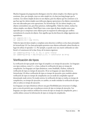 Muchos lenguajes de programación distinguen entre los valores simples y los objetos que los
contienen. Java, por ejemplo, tiene un valor simple int y la clase java.lang.Integer que lo
contiene. Los valores simples de Java no son objetos, pero los objetos que los contienen sí, lo
que hace que los valores simples sean útiles para algunas operaciones y los objetos contenedores
sean más adecuados para otras operaciones. En ActionScript 3.0, los valores simples y sus
objetos contenedores son, para fines prácticos, indistinguibles. Todos los valores, incluso los
valores simples, son objetos. Flash Player trata a estos tipos de datos simples como casos
especiales que se comportan como objetos pero no requieren la sobrecarga que conlleva
normalmente la creación de objetos. Esto significa que las dos líneas de código siguientes son
equivalentes:
var someInt:int = 3;
var someInt:int = new int(3);

Todos los tipos de datos simples y complejos antes descritos se definen en las clases principales
de ActionScript 3.0. Las clases principales permiten crear objetos utilizando valores literales en
lugar de utilizar el operador new. Por ejemplo, se puede crear una matriz utilizando un valor
literal o el constructor de la clase Array, de la manera siguiente:
var someArray:Array = [1, 2, 3]; // valor literal
var someArray:Array = new Array(1,2,3); // Constructor de Array


Verificación de tipos
La verificación de tipos puede tener lugar al compilar o en tiempo de ejecución. Los lenguajes
con tipos estáticos, como C++ y Java, realizan la verificación de tipos en tiempo de
compilación. Los lenguajes con tipos dinámicos, como Smalltalk y Python, realizan la
verificación de tipos en tiempo de ejecución. Al ser un lenguaje con tipos dinámicos,
ActionScript 3.0 ofrece verificación de tipos en tiempo de ejecución, pero también admite
verificación de tipos en tiempo de compilación con un modo de compilador especial
denominado modo estricto. En modo estricto, la verificación de tipos se realiza en tiempo de
compilación y en tiempo de ejecución; en cambio, en modo estándar la verificación de tipos
sólo se realiza en tiempo de ejecución.
Los lenguajes con tipos dinámicos ofrecen una gran flexibilidad para estructurar el código,
pero a costa de permitir que se produzcan errores de tipo en tiempo de ejecución. Los
lenguajes con tipos estáticos notifican los errores de tipo en tiempo de compilación, pero a
cambio deben conocer la información de tipos en tiempo de compilación.




                                                                              Tipos de datos   89
 