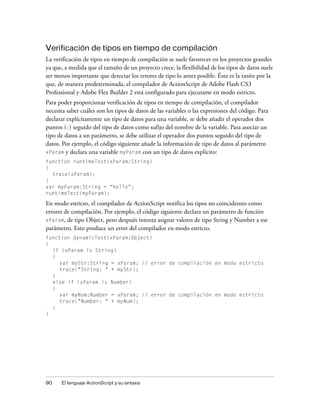 Verificación de tipos en tiempo de compilación
La verificación de tipos en tiempo de compilación se suele favorecer en los proyectos grandes
ya que, a medida que el tamaño de un proyecto crece, la flexibilidad de los tipos de datos suele
ser menos importante que detectar los errores de tipo lo antes posible. Ésta es la razón por la
que, de manera predeterminada, el compilador de ActionScript de Adobe Flash CS3
Professional y Adobe Flex Builder 2 está configurado para ejecutarse en modo estricto.
Para poder proporcionar verificación de tipos en tiempo de compilación, el compilador
necesita saber cuáles son los tipos de datos de las variables o las expresiones del código. Para
declarar explícitamente un tipo de datos para una variable, se debe añadir el operador dos
puntos (:) seguido del tipo de datos como sufijo del nombre de la variable. Para asociar un
tipo de datos a un parámetro, se debe utilizar el operador dos puntos seguido del tipo de
datos. Por ejemplo, el código siguiente añade la información de tipo de datos al parámetro
xParam y declara una variable myParam con un tipo de datos explícito:
function runtimeTest(xParam:String)
{
  trace(xParam);
}
var myParam:String = “hello”;
runtimeTest(myParam);

En modo estricto, el compilador de ActionScript notifica los tipos no coincidentes como
errores de compilación. Por ejemplo, el código siguiente declara un parámetro de función
xParam, de tipo Object, pero después intenta asignar valores de tipo String y Number a ese
parámetro. Esto produce un error del compilador en modo estricto.
function dynamicTest(xParam:Object)
{
  if (xParam is String)
  {
     var myStr:String = xParam; // error de compilación en modo estricto
     trace("String: " + myStr);
  }
  else if (xParam is Number)
  {
     var myNum:Number = xParam; // error de compilación en modo estricto
     trace("Number: " + myNum);
  }
}




90    El lenguaje ActionScript y su sintaxis
 