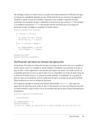 Sin embargo, incluso en modo estricto se puede evitar selectivamente la verificación de tipos
en tiempo de compilación dejando sin tipo el lado derecho de una sentencia de asignación.
También se puede marcar una variable o expresión como variable o expresión sin tipo,
omitiendo una anotación de tipo o utilizando la anotación de tipo asterisco (*). Por ejemplo,
si se modifica el parámetro xParam del ejemplo anterior de forma que ya no tenga una
anotación de tipo, el código se compilará en modo estricto:
function dynamicTest(xParam)
{
  if (xParam is String)
  {
     var myStr:String = xParam;
     trace("String: " + myStr);
  }
  else if (xParam is Number)
  {
     var myNum:Number = xParam;
     trace("Number: " + myNum);
  }
}
dynamicTest(100)
dynamicTest("one hundred");


Verificación de tipos en tiempo de ejecución
ActionScript 3.0 realiza la verificación de tipos en tiempo de ejecución tanto si se compila en
modo estricto como si se compila en modo estándar. Considérese una situación en la que se
pasa el valor 3 como argumento a una función que espera una matriz. En modo estricto, el
compilador generará un error, ya que el valor 3 no es compatible con el tipo de datos Array. Si
se desactiva el modo estricto y se ejecuta en modo estándar, el compilador no se quejará al
detectar tipos no coincidentes, pero la verificación de tipos en tiempo de ejecución de Flash
Player producirá un error en tiempo de ejecución.
En el siguiente ejemplo se muestra una función denominada typeTest() que espera un
argumento de tipo Array pero recibe el valor 3. Esto provoca un error en tiempo de ejecución
en modo estándar, ya que el valor 3 no es un miembro del tipo de datos (Array) declarado para
el parámetro.
function typeTest(xParam:Array)
{
  trace(xParam);
}
var myNum:Number = 3;
typeTest(myNum);
// error en tiempo de ejecución en el modo estándar de ActionScript 3.0




                                                                           Tipos de datos    91
 