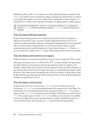Flash Player utiliza el valor NaN no sólo como el valor predeterminado para variables de tipo
Number, sino también como el resultado de cualquier operación que deba devolver un número
y no lo haga. Por ejemplo, si se intenta calcular la raíz cuadrada de un número negativo, el
resultado será NaN. Otros valores especiales de Number son infinito positivo e infinito negativo.
N OT A




         El resultado de la división por 0 sólo es NaN si el divisor también es 0. La división por 0
         produce infinity cuando el dividendo es positivo o -infinity cuando el dividendo es
         negativo.


Tipo de datos String (cadena)
El tipo de datos String representa una secuencia de caracteres de 16 bits. Las cadenas se
almacenan internamente como caracteres Unicode empleando el formato UTF-16. Las
cadenas son valores inmutables, igual que en el lenguaje de programación Java. Una operación
sobre un valor de cadena (String) devuelve una nueva instancia de la cadena. El valor
predeterminado de una variable declarada con el tipo de datos String es null. El valor null
no es lo mismo que la cadena vacía (""), aunque ambos representan la ausencia de caracteres.

Tipo de datos uint (enteros sin signo)
El tipo de datos uint se almacena internamente como un entero sin signo de 32 bits y consta
del conjunto de enteros entre 0 y 4.294.967.295 (232- 1), ambos incluidos. El tipo de datos
uint debe utilizarse en circunstancias especiales que requieran enteros no negativos. Por
ejemplo, se debe utilizar el tipo de datos uint para representar valores de colores de píxeles, ya
que el tipo de datos int tiene un bit de signo interno que no es apropiado para procesar valores
de colores. Para valores enteros más grandes que el valor uint máximo, se debe utilizar el tipo
de datos Number, que puede procesar valores enteros de 53 bits. El valor predeterminado para
variables con tipo de datos uint es 0.

Tipo de datos void (vacío)
El tipo de datos void tiene un único valor: undefined. En las versiones anteriores de
ActionScript, undefined era el valor predeterminado de las instancias de la clase Object. En
ActionScript 3.0, el valor predeterminado de las instancias de Object es null. Si se intenta
asignar el valor undefined a una instancia de la clase Object, Flash Player convertirá el valor a
null. Sólo se puede asignar un valor undefined a variables que no tienen tipo. Las variables
sin tipo son variables que no tienen anotación de tipo o utilizan el símbolo de asterisco (*)
como anotación de tipo. Sólo se puede usar void como anotación de tipo devuelto.




98        El lenguaje ActionScript y su sintaxis
 