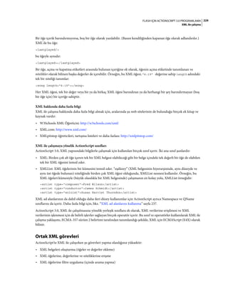 224FLASH IÇIN ACTIONSCRIPT 3.0 PROGRAMLAMA
XML ile çalışma
Bir öğe içerik barındırmıyorsa, boş bir öğe olarak yazılabilir. (Bazen kendiliğinden kapanan öğe olarak adlandırılır.)
XML'de bu öğe:
<lastplayed/>
bu öğeyle aynıdır:
<lastplayed></lastplayed>
Bir öğe, açma ve kapatma etiketleri arasında bulunan içeriğine ek olarak, öğenin açma etiketinde tanımlanan ve
nitelikler olarak bilinen başka değerler de içerebilir. Örneğin, bu XML öğesi, "4:19" değerine sahip length adındaki
tek bir niteliği tanımlar:
<song length="4:19"></song>
Her XML öğesi, tek bir değer veya bir ya da birkaç XML öğesi barındıran ya da herhangi bir şey barındırmayan (boş
bir öğe için) bir içeriğe sahiptir.
XML hakkında daha fazla bilgi
XML ile çalışma hakkında daha fazla bilgi almak için, aralarında şu web sitelerinin de bulunduğu birçok ek kitap ve
kaynak vardır:
• W3Schools XML Öğreticisi: http://w3schools.com/xml/
• XML.com: http://www.xml.com/
• XMLpitstop öğreticileri, tartışma listeleri ve daha fazlası: http://xmlpitstop.com/
XML ile çalışmaya yönelik ActionScript sınıfları
ActionScript 3.0, XML yapısındaki bilgilerle çalışmak için kullanılan birçok sınıf içerir. İki ana sınıf şunlardır:
• XML: Birden çok alt öğe içeren tek bir XML belgesi olabileceği gibi bir belge içindeki tek değerli bir öğe de olabilen
tek bir XML öğesini temsil eder.
• XMLList: XML öğelerinin bir kümesini temsil eder. “eşdüzey” (XML belgesinin hiyerarşisinde, aynı düzeyde ve
aynı üst öğede bulunan) niteliğinde birden çok XML öğesi olduğunda, XMLList nesnesi kullanılır. Örneğin, bu
XML öğeleri kümesiyle (büyük olasılıkla bir XML belgesinde) çalışmanın en kolay yolu, XMLList örneğidir:
<artist type="composer">Fred Wilson</artist>
<artist type="conductor">James Schmidt</artist>
<artist type="soloist">Susan Harriet Thurndon</artist>
XML ad alanlarının da dahil olduğu daha ileri düzey kullanımlar için ActionScript ayrıca Namespace ve QName
sınıflarını da içerir. Daha fazla bilgi için, bkz. “XML ad alanlarını kullanma” sayfa 237.
ActionScript 3.0, XML ile çalışılmasına yönelik yerleşik sınıflara ek olarak, XML verilerine erişilmesi ve XML
verilerinin işlenmesi için de belirli işlevler sağlayan birçok operatör içerir. Bu sınıf ve operatörler kullanılarak XML ile
çalışma yaklaşımı, ECMA-357 sürüm 2 belirtimi tarafından tanımlandığı şekilde, XML için ECMAScript (E4X) olarak
bilinir.
Ortak XML görevleri
ActionScript'te XML ile çalışırken şu görevleri yapma olasılığınız yüksektir:
• XML belgeleri oluşturma (öğeler ve değerler ekleme)
• XML öğelerine, değerlerine ve niteliklerine erişme
• XML öğelerine filtre uygulama (içinde arama yapma)
 