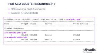PDB AS A CLUSTER RESOURCE (1)
 PDBs are now cluster resources
 Example (Oracle Restart):
grid@fenrir:~/ [grinf21] crsctl stat res -t -w "TYPE = ora.pdb.type"
-------------------------------------------------------------------------------
Name Target State Server State details
-------------------------------------------------------------------------------
Cluster Resources
-------------------------------------------------------------------------------
ora.remcdb.pdb1.pdb
1 ONLINE ONLINE fenrir STABLE
ora.remcdb.pdb2a.pdb
1 ONLINE ONLINE fenrir STABLE
-------------------------------------------------------------------------------
 