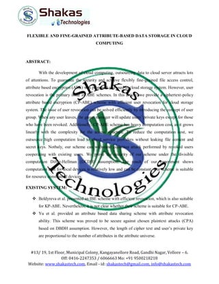 #13/ 19, 1st Floor, Municipal Colony, Kangayanellore Road, Gandhi Nagar, Vellore – 6.
Off: 0416-2247353 / 6066663 Mo: +91 9500218218
Website: www.shakastech.com, Email - id: shakastech@gmail.com, info@shakastech.com
FLEXIBLE AND FINE-GRAINED ATTRIBUTE-BASED DATA STORAGE IN CLOUD
COMPUTING
ABSTRACT:
With the development of cloud computing, outsourcing data to cloud server attracts lots
of attentions. To guarantee the security and achieve flexibly fine-grained file access control,
attribute based encryption (ABE) was proposed and used in cloud storage system. However, user
revocation is the primary issue in ABE schemes. In this article, we provide a ciphertext-policy
attribute based encryption (CP-ABE) scheme with efficient user revocation for cloud storage
system. The issue of user revocation can be solved efficiently by introducing the concept of user
group. When any user leaves, the group manager will update users’ private keys except for those
who have been revoked. Additionally, CP-ABE scheme has heavy computation cost, as it grows
linearly with the complexity for the access structure. To reduce the computation cost, we
outsource high computation load to cloud service providers without leaking file content and
secret keys. Notbaly, our scheme can withstand collusion attack performed by revoked users
cooperating with existing users. We prove the security of our scheme under the divisible
computation Diffie-Hellman (DCDH) assumption. The result of our experiment shows
computation cost for local devices is relatively low and can be constant. Our scheme is suitable
for resource constrained devices.
EXISTING SYSTEM:
 Boldyreva et al. presented an IBE scheme with efficient revocation, which is also suitable
for KP-ABE. Nevertheless, it is not clear whether their scheme is suitable for CP-ABE.
 Yu et al. provided an attribute based data sharing scheme with attribute revocation
ability. This scheme was proved to be secure against chosen plaintext attacks (CPA)
based on DBDH assumption. However, the length of cipher text and user’s private key
are proportional to the number of attributes in the attribute universe.
 