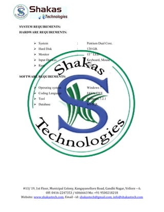 #13/ 19, 1st Floor, Municipal Colony, Kangayanellore Road, Gandhi Nagar, Vellore – 6.
Off: 0416-2247353 / 6066663 Mo: +91 9500218218
Website: www.shakastech.com, Email - id: shakastech@gmail.com, info@shakastech.com
SYSTEM REQUIREMENTS:
HARDWARE REQUIREMENTS:
 System : Pentium Dual Core.
 Hard Disk : 120 GB.
 Monitor : 15’’ LED
 Input Devices : Keyboard, Mouse
 Ram : 1GB.
SOFTWARE REQUIREMENTS:
 Operating system : Windows 7.
 Coding Language : JAVA/J2EE
 Tool : Netbeans 7.2.1
 Database : MYSQL
 
