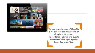 Ya que le pertenece a Yahoo! (y
si no cuentas con un usuario en
Google o Facebook),
necesitarás obtener una cuenta
de correo Yahoo! para poder
hacer log in en flickr.
 