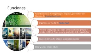 Funciones
hacer búsquedas de imágenes por etiquetas, por fecha y por
licencias de Creative Commons.
Organizar por medio de Adobe Flash
Tiene 1 terabyte de espacio de almacenamiento gratuito =
medio millón de fotos con una resolución de 6 megapíxeles.
Se puede compartir fotos en otras redes sociales
Crear y editar fotos y álbum.
 