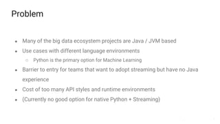 3
Problem
● Many of the big data ecosystem projects are Java / JVM based
● Use cases with different language environments
○ Python is the primary option for Machine Learning
● Barrier to entry for teams that want to adopt streaming but have no Java
experience
● Cost of too many API styles and runtime environments
● (Currently no good option for native Python + Streaming)
 