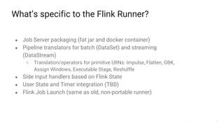 38
What’s specific to the Flink Runner?
● Job Server packaging (fat jar and docker container)
● Pipeline translators for batch (DataSet) and streaming
(DataStream)
○ Translation/operators for primitive URNs: Impulse, Flatten, GBK,
Assign Windows, Executable Stage, Reshuffle
● Side input handlers based on Flink State
● User State and Timer integration (TBD)
● Flink Job Launch (same as old, non-portable runner)
 
