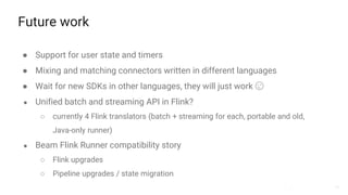 44
Future work
● Support for user state and timers
● Mixing and matching connectors written in different languages
● Wait for new SDKs in other languages, they will just work 😉
● Unified batch and streaming API in Flink?
○ currently 4 Flink translators (batch + streaming for each, portable and old,
Java-only runner)
● Beam Flink Runner compatibility story
○ Flink upgrades
○ Pipeline upgrades / state migration
 