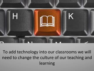 To	
  add	
  technology	
  into	
  our	
  classrooms	
  we	
  will	
  
need	
  to	
  change	
  the	
  culture	
  of	
  our	
  teaching	
  and	
  
learning	
  
 