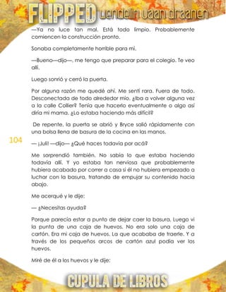 104
—Ya no luce tan mal. Está todo limpio. Probablemente
comiencen la construcción pronto.
Sonaba completamente horrible para mí.
—Bueno—dijo—, me tengo que preparar para el colegio. Te veo
allí.
Luego sonrió y cerró la puerta.
Por alguna razón me quedé ahí. Me sentí rara. Fuera de todo.
Desconectada de todo alrededor mío. ¿Iba a volver alguna vez
a la calle Collier? Tenía que hacerlo eventualmente o algo así
diría mi mama. ¿Lo estaba haciendo más difícil?
De repente, la puerta se abrió y Bryce salió rápidamente con
una bolsa llena de basura de la cocina en las manos.
— ¡Juli! —dijo— ¿Qué haces todavía por acá?
Me sorprendió también. No sabía lo que estaba haciendo
todavía allí. Y yo estaba tan nerviosa que probablemente
hubiera acabado por correr a casa si él no hubiera empezado a
luchar con la basura, tratando de empujar su contenido hacia
abajo.
Me acerqué y le dije:
— ¿Necesitas ayuda?
Porque parecía estar a punto de dejar caer la basura, Luego vi
la punta de una caja de huevos. No era solo una caja de
cartón. Era mi caja de huevos. La que acababa de traerle. Y a
través de los pequeños arcos de cartón azul podía ver los
huevos.
Miré de él a los huevos y le dije:
 