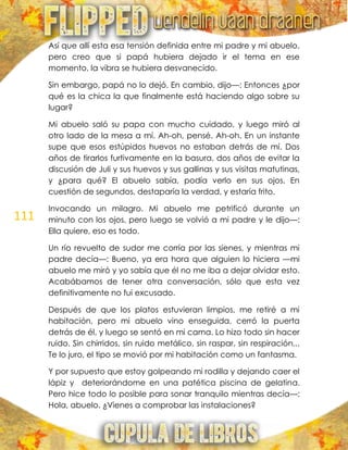 111
Así que allí esta esa tensión definida entre mi padre y mi abuelo,
pero creo que si papá hubiera dejado ir el tema en ese
momento, la vibra se hubiera desvanecido.
Sin embargo, papá no lo dejó. En cambio, dijo—: Entonces ¿por
qué es la chica la que finalmente está haciendo algo sobre su
lugar?
Mi abuelo saló su papa con mucho cuidado, y luego miró al
otro lado de la mesa a mí. Ah-oh, pensé. Ah-oh. En un instante
supe que esos estúpidos huevos no estaban detrás de mí. Dos
años de tirarlos furtivamente en la basura, dos años de evitar la
discusión de Juli y sus huevos y sus gallinas y sus visitas matutinas,
y ¿para qué? El abuelo sabía, podía verlo en sus ojos. En
cuestión de segundos, destaparía la verdad, y estaría frito.
Invocando un milagro. Mi abuelo me petrificó durante un
minuto con los ojos, pero luego se volvió a mi padre y le dijo—:
Ella quiere, eso es todo.
Un río revuelto de sudor me corría por las sienes, y mientras mi
padre decía—: Bueno, ya era hora que alguien lo hiciera —mi
abuelo me miró y yo sabía que él no me iba a dejar olvidar esto.
Acabábamos de tener otra conversación, sólo que esta vez
definitivamente no fui excusado.
Después de que los platos estuvieran limpios, me retiré a mi
habitación, pero mi abuelo vino enseguida, cerró la puerta
detrás de él, y luego se sentó en mi cama. Lo hizo todo sin hacer
ruido. Sin chirridos, sin ruido metálico, sin raspar, sin respiración...
Te lo juro, el tipo se movió por mi habitación como un fantasma.
Y por supuesto que estoy golpeando mi rodilla y dejando caer el
lápiz y deteriorándome en una patética piscina de gelatina.
Pero hice todo lo posible para sonar tranquilo mientras decía—:
Hola, abuelo. ¿Vienes a comprobar las instalaciones?
 