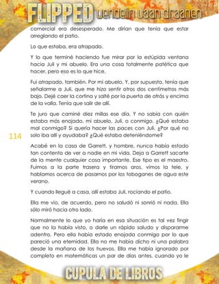 114
comercial era desesperado. Me dirían que tenía que estar
arreglando el patio.
Lo que estaba, era atrapado.
Y lo que terminé haciendo fue mirar por la estúpida ventana
hacia Juli y mi abuelo. Era una cosa totalmente patética que
hacer, pero eso es lo que hice.
Fui atrapado, también. Por mi abuelo. Y, por supuesto, tenía que
señalarme a Juli, que me hizo sentir otros dos centímetros más
bajo. Dejé caer la cortina y salté por la puerta de atrás y encima
de la valla. Tenía que salir de allí.
Te juro que caminé diez millas ese día. Y no sabía con quién
estaba más enojado, mi abuelo, Juli, o conmigo. ¿Qué estaba
mal conmigo? Si quería hacer las paces con Juli, ¿Por qué no
solo iba allí y ayudaba? ¿Qué estaba deteniéndome?
Acabé en la casa de Garrett, y hombre, nunca había estado
tan contento de ver a nadie en mi vida. Deja a Garrett sacarte
de la mente cualquier cosa importante. Ese tipo es el maestro.
Fuimos a la parte trasera y tiramos aros, vimos la tele, y
hablamos acerca de pasarnos por los toboganes de agua este
verano.
Y cuando llegué a casa, allí estaba Juli, rociando el patio.
Ella me vio, de acuerdo, pero no saludó ni sonrió ni nada. Ella
sólo miró hacia otro lado.
Normalmente lo que yo haría en esa situación es tal vez fingir
que no la había visto, o darle un rápido saludo y dispararme
adentro. Pero ella había estado enojada conmigo por lo que
pareció una eternidad. Ella no me había dicho ni una palabra
desde la mañana de los huevos. Ella me había ignorado por
completo en matemáticas un par de días antes, cuando yo le
 