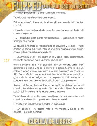 117
—No hay problema —le dije—. Lo haré mañana.
Todo lo que me dieron fue una mueca.
Entonces mamá dice a mi abuelo—: ¿Está cansado esta noche,
papá?
Ni siquiera me había dado cuenta que estaba sentado allí
como una piedra.
—Sí —mi padre lanza por la mesa hacia él—. ¿Esa chica te hace
trabajar muy duro?
Mi abuelo endereza el tenedor con la servilleta y le dice—: ―Esa
chica‖ se llama Juli, y no, ella no me hizo ―trabajar muy duro‖,
como tú tan insensiblemente dices.
— ¿Insensible? ¿Yo? —mi padre se ríe y dice—: Has desarrollado
bastante debilidad por esa chica, ¿no es así?
Incluso Lynetta dejó ir el puchero por un minuto. Estas eran
palabras de lucha y todo el mundo lo sabía. Mamá le dio un
golpe a papá con el pie, pero eso sólo empeoró las cosas. —
¡No, Patsy! ¡Quiero saber por qué tu padre tiene la energía y
ganas de hacerse amigo de un completo extraño cuando no
puede arrojar una pelota de baseball con su propio nieto!
¡Bueno, sí! Pensé. Pero entonces recordé, le debía una a mi
abuelo. Le debía en grande. Sin pensarlo, dije—: Tranquilo,
papá. Juli simplemente le recuerda a la abuela.
Todo el mundo se calló y me miró fijamente. Así que miré a mi
abuelo y le dije—: Uh... ¿no es eso cierto, abuelo?
Él asintió y se reordenó su tenedor un poco más.
— ¿A Renée? —Mi padre miró a mi madre y luego a mi
abuelo— ¡Ni se le acerca!
 