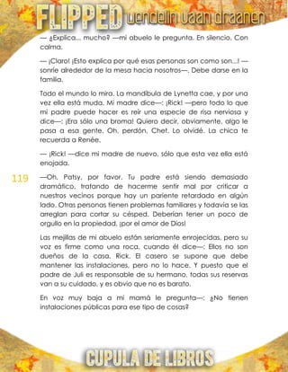 119
— ¿Explica... mucho? —mi abuelo le pregunta. En silencio. Con
calma.
— ¡Claro! ¡Esto explica por qué esas personas son como son...! —
sonríe alrededor de la mesa hacia nosotros—. Debe darse en la
familia.
Todo el mundo lo mira. La mandíbula de Lynetta cae, y por una
vez ella está muda. Mi madre dice—: ¡Rick! —pero todo lo que
mi padre puede hacer es reír una especie de risa nerviosa y
dice—: ¡Era sólo una broma! Quiero decir, obviamente, algo le
pasa a esa gente. Oh, perdón, Chet. Lo olvidé. La chica te
recuerda a Renée.
— ¡Rick! —dice mi madre de nuevo, sólo que esta vez ella está
enojada.
—Oh, Patsy, por favor. Tu padre está siendo demasiado
dramático, tratando de hacerme sentir mal por criticar a
nuestros vecinos porque hay un pariente retardado en algún
lado. Otras personas tienen problemas familiares y todavía se las
arreglan para cortar su césped. Deberían tener un poco de
orgullo en la propiedad, ¡por el amor de Dios!
Las mejillas de mi abuelo están seriamente enrojecidas, pero su
voz es firme como una roca, cuando él dice—: Ellos no son
dueños de la casa, Rick. El casero se supone que debe
mantener las instalaciones, pero no lo hace. Y puesto que el
padre de Juli es responsable de su hermano, todas sus reservas
van a su cuidado, y es obvio que no es barato.
En voz muy baja a mi mamá le pregunta—: ¿No tienen
instalaciones públicas para ese tipo de cosas?
 