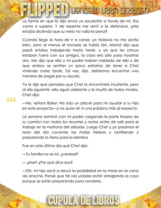 145
La forma en que lo dijo envió un escalofrío a través de mí. Era
como si supiera. Y de repente me sentí a la defensiva. ¿Me
estaba diciendo que su nieto no valía la pena?
Cuando llegó la hora de ir a cenar, yo todavía no me sentía
bien, pero al menos el tornado se había ido. Mamá dijo que
papá estaba trabajando hasta tarde, y ya que los chicos
estaban fuera con sus amigos, la casa era sólo para nosotras
dos. Me dijo que ella y mi padre habían hablado de ello y de
que ambos se sentían un poco extraños de tener a Chet
viniendo cada tarde. Tal vez, dijo, debíamos encontrar una
manera de pagar por su ayuda.
Yo le dije que pensaba que Chet lo encontraría insultante, pero
al día siguiente, ella siguió adelante y lo insultó de todos modos.
Chet dijo:
—No, señora Baker. Ha sido un placer para mí ayudar a su hija
en este proyecto—y no quiso oír ni una palabra más al respecto.
La semana terminó con mi padre cargando la parte trasera de
su camión con todos los recortes y restos antes de salir para el
trabajo en la mañana del sábado. Luego Chet y yo pasamos el
resto del día cavando las malas hierbas y rastrillando y
preparando la tierra para la siembra.
Fue en este último día que Chet dijo:
—Tu familia no se irá, ¿verdad?
— ¿Irse? ¿Por qué dice eso?
—Oh, mi hija sacó a relucir la posibilidad en la mesa en la cena
de anoche. Pensó que tal vez ustedes están arreglando la casa
porque se están preparando para venderla.
 