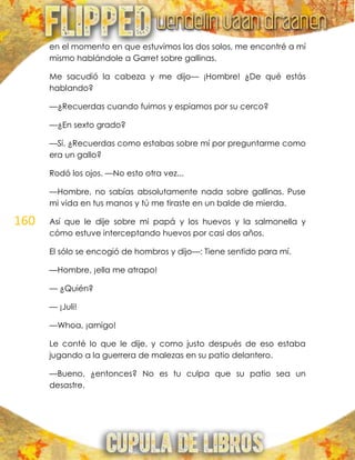 160
en el momento en que estuvimos los dos solos, me encontré a mí
mismo hablándole a Garret sobre gallinas.
Me sacudió la cabeza y me dijo— ¡Hombre! ¿De qué estás
hablando?
—¿Recuerdas cuando fuimos y espiamos por su cerco?
—¿En sexto grado?
—Sí. ¿Recuerdas como estabas sobre mí por preguntarme como
era un gallo?
Rodó los ojos. —No esto otra vez...
—Hombre, no sabías absolutamente nada sobre gallinas. Puse
mi vida en tus manos y tú me tiraste en un balde de mierda.
Así que le dije sobre mi papá y los huevos y la salmonella y
cómo estuve interceptando huevos por casi dos años.
El sólo se encogió de hombros y dijo—: Tiene sentido para mí.
—Hombre, ¡ella me atrapo!
— ¿Quién?
— ¡Juli!
—Whoa, ¡amigo!
Le conté lo que le dije, y como justo después de eso estaba
jugando a la guerrera de malezas en su patio delantero.
—Bueno, ¿entonces? No es tu culpa que su patio sea un
desastre.
 