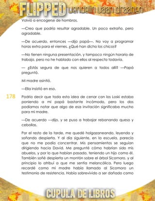 178
Volvió a encogerse de hombros.
—Creo que podría resultar agradable. Un poco extraño, pero
agradable.
—De acuerdo, entonces —dijo papá—. No voy a programar
horas extra para el viernes. ¿Qué han dicho los chicos?
—No tienen ninguna presentación, y tampoco ningún horario de
trabajo, pero no he hablado con ellos al respecto todavía.
— ¿Estás segura de que nos quieren a todos allí? —Papá
preguntó.
Mi madre asintió.
—Ella insistió en eso.
Podría decir que toda esta idea de cenar con los Loski estaba
poniendo a mi papá bastante incómodo, pero los dos
podíamos notar que algo de esa invitación significaba mucho
para mi madre.
—De acuerdo —dijo, y se puso a trabajar rebanando queso y
cebollas.
Por el resto de la tarde, me quedé holgazaneando, leyendo y
soñando despierta. Y al día siguiente, en la escuela, parecía
que no me podía concentrar. Mis pensamientos se seguían
dirigiendo hacia David. Me pregunté cómo habrían sido mis
abuelos, y por lo que habían pasado, teniendo un hijo como él.
También soñé despierta un montón sobre el árbol Sicomoro, y al
principio lo atribuí a que me sentía melancólica. Pero luego
recordé como mi madre había llamado al Sicomoro un
testimonio de resistencia. Había sobrevivido a ser dañado como
 