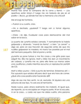 187
Mamá hizo sonar la campana de la cena y llamó: — ¡Los
aperitivos están listos!—Y luego me vio todavía de pie en el
pasillo—. Bryce, ¿a dónde han ido tu hermana y los chicos?
Me encogí de hombros.
—Fueron a su cuarto, creo.
—Ve a decírselo, ¿quieres? Y luego ven a tomar algunos
aperitivos.
—Claro —le dije. Cualquier cosa para deshacerme del mal
sabor en la boca.
La puerta de Lynetta estaba cerrada. Y normalmente la habría
golpeado y diciendo: ―mamá los llama‖, o bien ―¡a cenar!‖ o
algo así, pero en esa fracción de segundo antes de que mis
nudillos golpearan la madera, mi mano fue poseída por el mal
del hermano pequeño. Giré el pomo y entré.
¿Lynetta se pone furiosa o me tira cosas y me grita para que
salga? No. Ella me ignora. Matt y Mike me dan un movimiento
de cabeza, y Lynetta me ve, pero ella tiene sus manos sobre
unos audífonos y baila mientras escucha un reproductor portátil
de CD.
Matt o Mike susurra—: Está a punto de terminar. Estaremos ahí —
Por supuesto que estaba allí para decir que era hora de comer.
¿Qué otra cosa podría estar haciendo allí?
Algo de eso me hizo sentir, no sé, excluido. Ni siquiera era una
persona de ese tipo. Yo solo era el hermanito.
Nada nuevo, pero ahora realmente me molestó. Al igual que,
de repente, yo no encajaba en ninguna parte. Ni en la escuela,
ni en la casa... y cada vez que me daba vuelta, otra persona
 