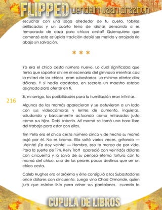 216
escuchar con una soga alrededor de tu cuello, tobillos
pellizcados y un cuarto lleno de idiotas pensando si es
temporada de caza para chicos cesta? Quienquiera que
comenzó esta estúpida tradición debió ser metido y arrojado río
abajo sin salvación.
* * *
Yo era el chico cesta número nueve. Lo cual significaba que
tenía que soportar ahí en el escenario del gimnasio mientras casi
la mitad de los chicos eran subastados. La mínima oferta: diez
dólares. Y si nadie apostaba, en secreto un maestro estaba
asignado para ofertar en ti.
Sí, mi amigo, las posibilidades para la humillación eran infinitas.
Algunas de las mamás aparecieron y se detuvieron a un lado
con sus videocámaras y lentes de aumento, inquietas,
saludando y básicamente actuando como retrasadas justo
como sus hijos. Debí saberlo. Mi mamá se tomó una hora libre
del trabajo para estar con ellas.
Tim Pello era el chico cesta número cinco y de hecho su mamá
pujó por él. No es broma. Ella saltó varias veces, gritando —
¡Veinte! ¡Te doy veinte! — Hombre, eso te marca de por vida.
Para la suerte de Tim, Kelly Trott apareció con veintidós dólares
con cincuenta y lo salvó de su penosa eterna tortura con la
mamá del chico, uno de los peores pocos destinos que ser un
chico cesta.
Caleb Hughes era el próximo y él le consiguió a los Subastadores
once dólares con cincuenta. Luego vino Chad Ormonde, quien
juró que estaba listo para orinar sus pantalones cuando la
 