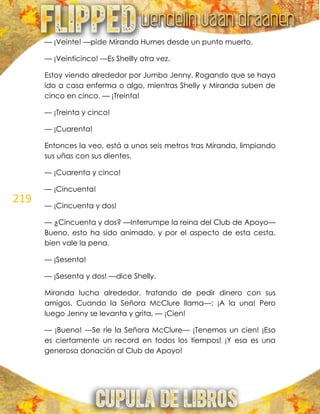 219
— ¡Veinte! —pide Miranda Humes desde un punto muerto.
— ¡Veinticinco! —Es Shellly otra vez.
Estoy viendo alrededor por Jumbo Jenny. Rogando que se haya
ido a casa enferma o algo, mientras Shelly y Miranda suben de
cinco en cinco. — ¡Treinta!
— ¡Treinta y cinco!
— ¡Cuarenta!
Entonces la veo, está a unos seis metros tras Miranda, limpiando
sus uñas con sus dientes.
— ¡Cuarenta y cinco!
— ¡Cincuenta!
— ¡Cincuenta y dos!
— ¿Cincuenta y dos? —Interrumpe la reina del Club de Apoyo—
Bueno, esto ha sido animado, y por el aspecto de esta cesta,
bien vale la pena.
— ¡Sesenta!
— ¡Sesenta y dos! —dice Shelly.
Miranda lucha alrededor, tratando de pedir dinero con sus
amigos. Cuando la Señora McClure llama—: ¡A la una! Pero
luego Jenny se levanta y grita, — ¡Cien!
— ¡Bueno! —Se ríe la Señora McClure— ¡Tenemos un cien! ¡Eso
es ciertamente un record en todos los tiempos! ¡Y esa es una
generosa donación al Club de Apoyo!
 