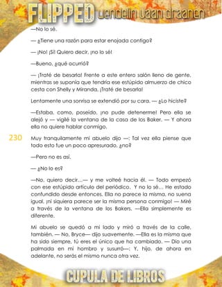 230
—No lo sé.
— ¿Tiene una razón para estar enojada contigo?
— ¡No! ¡Sí! Quiero decir, ¡no lo sé!
—Bueno, ¿qué ocurrió?
— ¡Traté de besarla! Frente a este entero salón lleno de gente,
mientras se suponía que tendría ese estúpido almuerzo de chico
cesta con Shelly y Miranda, ¡Traté de besarla!
Lentamente una sonrisa se extendió por su cara. — ¿Lo hiciste?
—Estaba, como, poseído, ¡no pude detenerme! Pero ella se
alejó y — vigilé la ventana de la casa de los Baker. — Y ahora
ella no quiere hablar conmigo.
Muy tranquilamente mi abuelo dijo —: Tal vez ella piense que
todo esto fue un poco apresurado, ¿no?
—Pero no es así.
— ¿No lo es?
—No, quiero decir…— y me volteé hacia él. — Todo empezó
con ese estúpido artículo del periódico. Y no lo sé… He estado
confundido desde entonces. Ella no parece la misma, no suena
igual, ¡ni siquiera parece ser la misma persona conmigo! — Miré
a través de la ventana de los Bakers. —Ella simplemente es
diferente.
Mi abuelo se quedó a mi lado y miró a través de la calle,
también. — No, Bryce— dijo suavemente. —Ella es la misma que
ha sido siempre, tú eres el único que ha cambiado. — Dio una
palmada en mi hombro y susurró—: Y, hijo, de ahora en
adelante, no serás el mismo nunca otra vez.
 