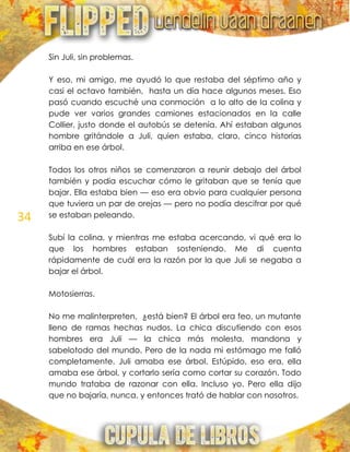 34
Sin Juli, sin problemas.
Y eso, mi amigo, me ayudó lo que restaba del séptimo año y
casi el octavo también, hasta un día hace algunos meses. Eso
pasó cuando escuché una conmoción a lo alto de la colina y
pude ver varios grandes camiones estacionados en la calle
Collier, justo donde el autobús se detenía. Ahí estaban algunos
hombre gritándole a Juli, quien estaba, claro, cinco historias
arriba en ese árbol.
Todos los otros niños se comenzaron a reunir debajo del árbol
también y podía escuchar cómo le gritaban que se tenía que
bajar. Ella estaba bien — eso era obvio para cualquier persona
que tuviera un par de orejas — pero no podía descifrar por qué
se estaban peleando.
Subí la colina, y mientras me estaba acercando, vi qué era lo
que los hombres estaban sosteniendo. Me di cuenta
rápidamente de cuál era la razón por la que Juli se negaba a
bajar el árbol.
Motosierras.
No me malinterpreten, ¿está bien? El árbol era feo, un mutante
lleno de ramas hechas nudos. La chica discutiendo con esos
hombres era Juli — la chica más molesta, mandona y
sabelotodo del mundo. Pero de la nada mi estómago me falló
completamente. Juli amaba ese árbol. Estúpido, eso era, ella
amaba ese árbol, y cortarlo sería como cortar su corazón. Todo
mundo trataba de razonar con ella. Incluso yo. Pero ella dijo
que no bajaría, nunca, y entonces trató de hablar con nosotros.
 