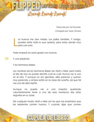 58
¡Brawk-Brawk-Brawk!
Traducido por: Sol Torruella.
Corregido por: Isaac Álvarez
os huevos me dan miedo. Los pollos también. Y amigo,
puedes reírte todo lo que quieras, pero estoy siendo muy
serio con esto.
Todo empezó en sexto grado con huevos.
Y una serpiente.
Y los hermanos Baker.
Los nombres de los hermanos Baker son Matt y Mike, pero hasta
el día de hoy no puedo decirte cual es cuál. Nunca ves a uno
sin el otro. Y aunque no son gemelos, ellos parecen y suenan
muy parecido, y ambos están en la clase de Lynetta, así que tal
vez uno de ellos repitió.
Aunque no puedo ver a una maestra queriendo
voluntariamente tener a uno de esos maniacos dos años
seguidos en su clase.
De cualquier modo, Matt y Mike son los que me enseñaron que
las serpientes comen huevos. Y cuando digo que comen
L
 