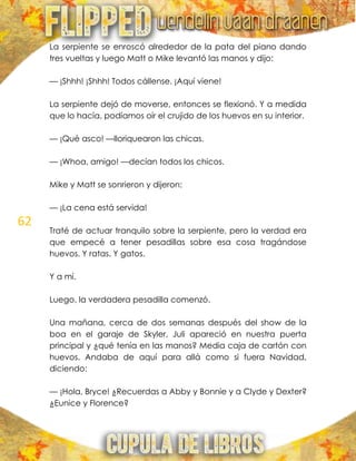 62
La serpiente se enroscó alrededor de la pata del piano dando
tres vueltas y luego Matt o Mike levantó las manos y dijo:
— ¡Shhh! ¡Shhh! Todos cállense. ¡Aquí viene!
La serpiente dejó de moverse, entonces se flexionó. Y a medida
que lo hacía, podíamos oír el crujido de los huevos en su interior.
— ¡Qué asco! —lloriquearon las chicas.
— ¡Whoa, amigo! —decían todos los chicos.
Mike y Matt se sonrieron y dijeron:
— ¡La cena está servida!
Traté de actuar tranquilo sobre la serpiente, pero la verdad era
que empecé a tener pesadillas sobre esa cosa tragándose
huevos. Y ratas. Y gatos.
Y a mí.
Luego, la verdadera pesadilla comenzó.
Una mañana, cerca de dos semanas después del show de la
boa en el garaje de Skyler, Juli apareció en nuestra puerta
principal y ¿qué tenía en las manos? Media caja de cartón con
huevos. Andaba de aquí para allá como si fuera Navidad,
diciendo:
— ¡Hola, Bryce! ¿Recuerdas a Abby y Bonnie y a Clyde y Dexter?
¿Eunice y Florence?
 