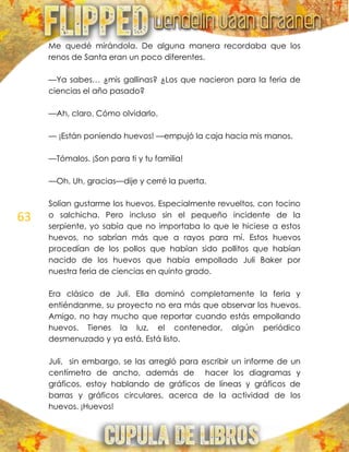 63
Me quedé mirándola. De alguna manera recordaba que los
renos de Santa eran un poco diferentes.
—Ya sabes… ¿mis gallinas? ¿Los que nacieron para la feria de
ciencias el año pasado?
—Ah, claro. Cómo olvidarlo.
— ¡Están poniendo huevos! —empujó la caja hacia mis manos.
—Tómalos. ¡Son para ti y tu familia!
—Oh. Uh, gracias—dije y cerré la puerta.
Solían gustarme los huevos. Especialmente revueltos, con tocino
o salchicha. Pero incluso sin el pequeño incidente de la
serpiente, yo sabía que no importaba lo que le hiciese a estos
huevos, no sabrían más que a rayos para mí. Estos huevos
procedían de los pollos que habían sido pollitos que habían
nacido de los huevos que había empollado Juli Baker por
nuestra feria de ciencias en quinto grado.
Era clásico de Juli. Ella dominó completamente la feria y
entiéndanme, su proyecto no era más que observar los huevos.
Amigo, no hay mucho que reportar cuando estás empollando
huevos. Tienes la luz, el contenedor, algún periódico
desmenuzado y ya está. Está listo.
Juli, sin embargo, se las arregló para escribir un informe de un
centímetro de ancho, además de hacer los diagramas y
gráficos, estoy hablando de gráficos de líneas y gráficos de
barras y gráficos circulares, acerca de la actividad de los
huevos. ¡Huevos!
 