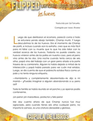 84
Los huevos
Traducido por: Sol Torruella.
Corregido por: Isaac Álvarez
uego de que derribaron el sicomoro, pareció como si todo
se estuviera yendo abajo también. Champ murió. Y luego
descubrimos lo de los huevos. Era el momento de Champ
de partir, e incluso cuando aún lo extraño, creo que es más fácil
para mí lidiar con su muerte que lo que ha sido lidiar con la
verdad acerca de los huevos. Todavía no puedo creerlo. Los
huevos vinieron antes de los pollos en nuestro caso, pero el perro
vino antes de los dos. Una noche cuando tenía cerca de seis
años, papá vino del trabajo con un gran perro atado a la parte
trasera de su camioneta. Alguien lo había dejado a mitad de la
intersección y papá había parado para ver cuán mal estaba.
Luego, se dio cuenta de que el pobrecito estaba flaco como un
palo y no tenía ninguna etiqueta.
—Hambriento y completamente desorientado—le dijo a mi
mamá— ¿Puedes imaginar a alguien abandonando a su perro
así?
Toda la familia se había reunido en el porche y yo apenas podía
contenerme.
¡Un perro! ¡Un maravilloso, protector y feliz perro!
Me doy cuenta ahora de que Champ nunca fue muy
agraciado, pero cuando tienes seis años cualquier perro, no
importa lo sarnoso, es una criatura abrazable y gloriosa.
L
 