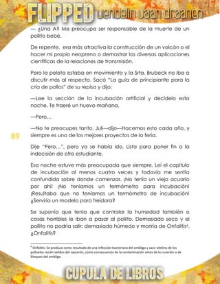 89
— ¿Una A? Me preocupa ser responsable de la muerte de un
pollito bebé.
De repente, era más atractiva la construcción de un volcán o el
hacer mi propio neopreno o demostrar las diversas aplicaciones
científicas de la relaciones de transmisión.
Pero la pelota estaba en movimiento y la Srta. Brubeck no iba a
discutir más al respecto. Sacó ―La guía de principiante para la
cría de pollos‖ de su repisa y dijo:
—Lee la sección de la incubación artificial y decídelo esta
noche. Te traeré un huevo mañana.
—Pero…
—No te preocupes tanto, Juli—dijo—Hacemos esto cada año, y
siempre es uno de los mejores proyectos de la feria.
Dije ―Pero…‖, pero ya se había ido. Lista para poner fin a la
indecisión de otro estudiante.
Esa noche estuve más preocupada que siempre. Leí el capítulo
de incubación al menos cuatro veces y todavía me sentía
confundida sobre donde comenzar. ¡No tenía un viejo acuario
por ahí! ¡No teníamos un termómetro para incubación!
¡Resultaba que no teníamos un termómetro de incubación!
¿Serviría un modelo para freidora?
Se suponía que tenía que controlar la humedad también o
cosas horribles le iban a pasar al pollito. Demasiado seco y el
pollito no podría salir; demasiado húmedo y moriría de Onfalitis6.
¿Onfalitis?
6
Onfalitis: Se produce como resultado de una infección bacteriana del ombligo y saco vitelino de los
polluelos recién salidos del cascarón, como consecuencia de la contaminación antes de la curación o de
bloqueo del ombligo.
 