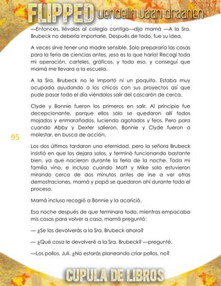 95
—Entonces, llévalos al colegio contigo—dijo mamá —A la Sra.
Brubeck no debería importarle. Después de todo, fue su idea.
A veces sirve tener una madre sensible. Solo prepararía las cosas
para la feria de ciencias antes, ¡eso es lo que haría! Recogí toda
mi operación, carteles, gráficos, y todo eso, y conseguí que
mamá me llevara a la escuela.
A la Sra. Brubeck no le importó ni un poquito. Estaba muy
ocupada ayudando a los chicos con sus proyectos así que
pude pasar todo el día viéndolos salir del cascarón de cerca.
Clyde y Bonnie fueron los primeros en salir. Al principio fue
decepcionante, porque ellos solo se quedaron allí todos
mojados y enmarañados, luciendo agotados y feos. Pero para
cuando Abby y Dexter salieron, Bonnie y Clyde fueron a
molestar, en busca de acción.
Los dos últimos tardaron una eternidad, pero la señora Brubeck
insistió en que los dejara solos, y terminó funcionando bastante
bien, ya que nacieron durante la feria de la noche. Toda mi
familia vino, e incluso cuando Matt y Mike solo estuvieron
mirando cerca de dos minutos antes de irse a ver otras
demostraciones, mamá y papá se quedaron ahí durante todo el
proceso.
Mamá incluso recogió a Bonnie y la acarició.
Esa noche después de que terminara todo, mientras empacaba
mis cosas para volver a casa, mamá preguntó:
— ¿Se los devolverás a la Sra. Brubeck ahora?
— ¿Qué cosa le devolveré a la Sra. Brubeck? —pregunté.
—Los pollos, Juli. ¿No estarás planeando criar pollos, no?
 