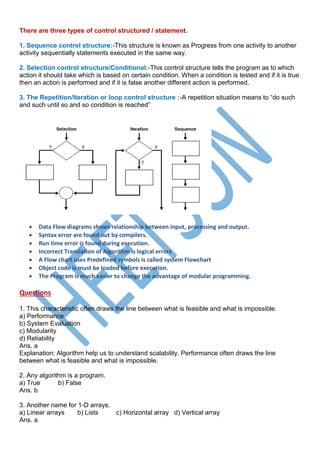 There are three types of control structured / statement.
1. Sequence control structure:-This structure is known as Progress from one activity to another
activity sequentially statements executed in the same way.
2. Selection control structure/Conditional:-This control structure tells the program as to which
action it should take which is based on certain condition. When a condition is tested and if it is true
then an action is performed and if it is false another different action is performed.
3. The Repetition/Iteration or loop control structure :-A repetition situation means to “do such
and such until so and so condition is reached”
 Data Flow diagrams shows relationship between input, processing and output.
 Syntax error are found out by compilers.
 Run time error is found during execution.
 Incorrect Translation of Algorithm is logical errors
 A Flow chart uses Predefined symbols is called system Flowchart
 Object code is must be loaded before execution.
 The Program is much easier to change the advantage of modular programming.
Questions
1. This characteristic often draws the line between what is feasible and what is impossible.
a) Performance
b) System Evaluation
c) Modularity
d) Reliability
Ans. a
Explanation: Algorithm help us to understand scalability. Performance often draws the line
between what is feasible and what is impossible.
2. Any algorithm is a program.
a) True b) False
Ans. b
3. Another name for 1-D arrays.
a) Linear arrays b) Lists c) Horizontal array d) Vertical array
Ans. a
 